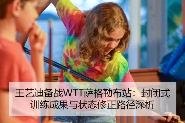 王艺迪备战WTT萨格勒布站：封闭式训练成果与状态修正路径深析