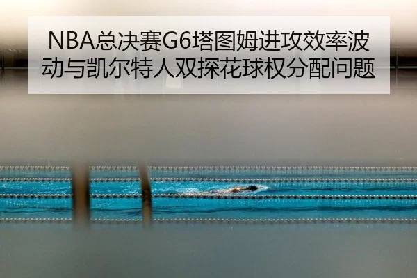 NBA总决赛G6塔图姆进攻效率波动与凯尔特人双探花球权分配问题